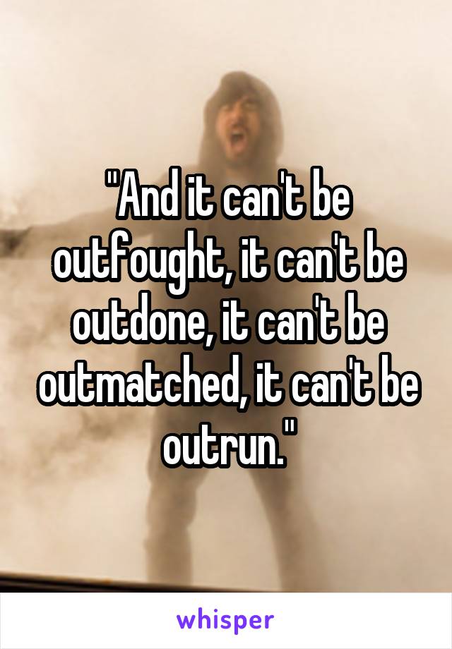 "And it can't be outfought, it can't be outdone, it can't be outmatched, it can't be outrun."