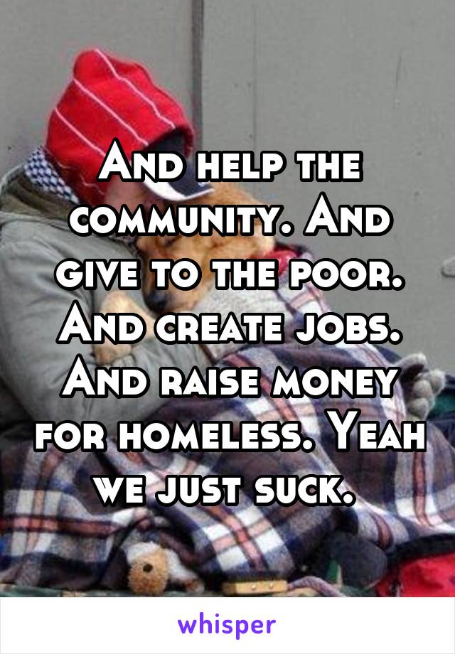 And help the community. And give to the poor. And create jobs. And raise money for homeless. Yeah we just suck. 