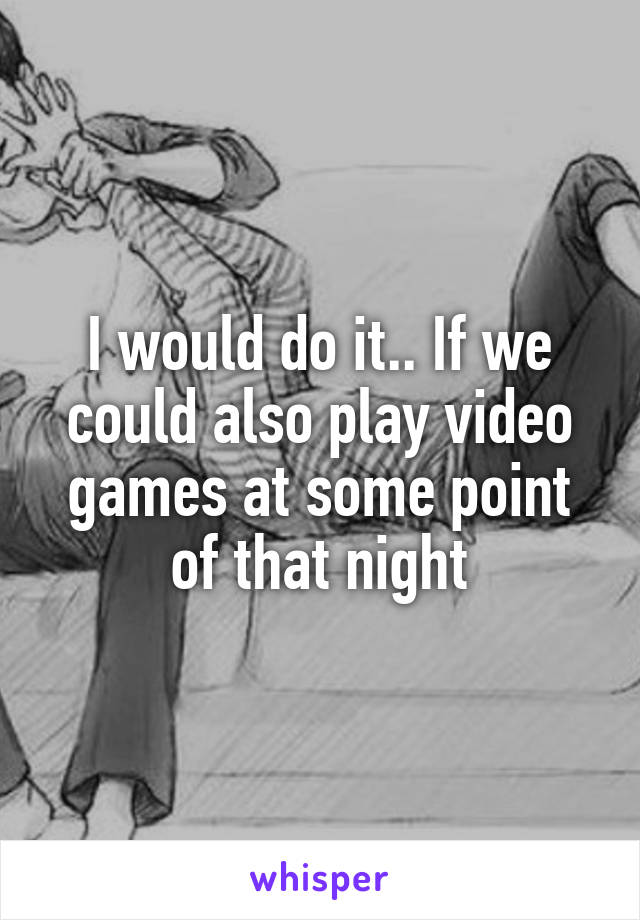 I would do it.. If we could also play video games at some point of that night