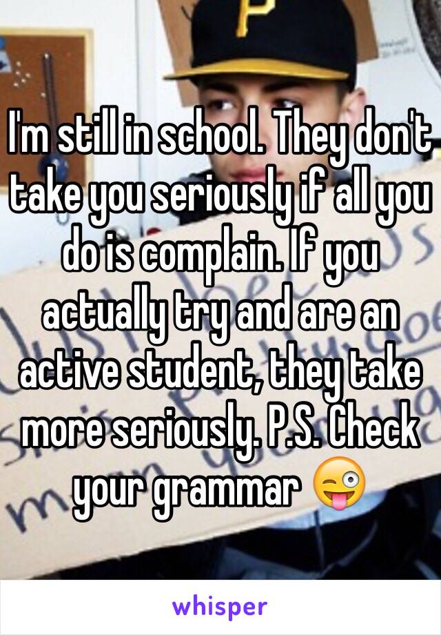 I'm still in school. They don't take you seriously if all you do is complain. If you actually try and are an active student, they take more seriously. P.S. Check your grammar 😜