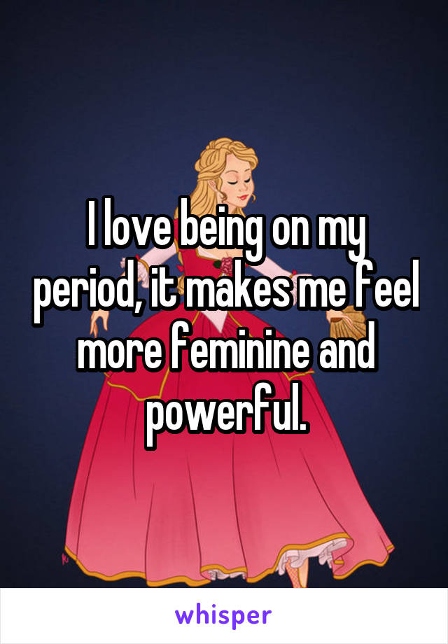 I love being on my period, it makes me feel more feminine and powerful.