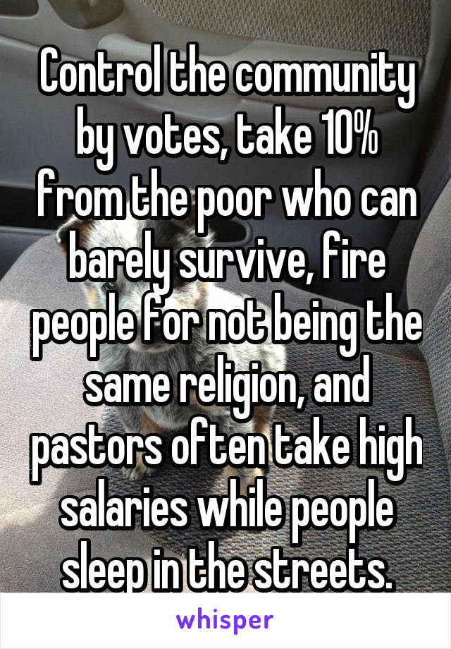 Control the community by votes, take 10% from the poor who can barely survive, fire people for not being the same religion, and pastors often take high salaries while people sleep in the streets.