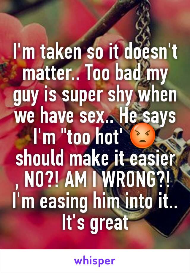 I'm taken so it doesn't matter.. Too bad my guy is super shy when we have sex.. He says I'm "too hot' 😡 should make it easier , NO?! AM I WRONG?! 
I'm easing him into it.. It's great