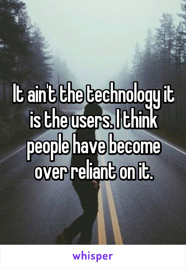 It ain't the technology it is the users. I think people have become over reliant on it.