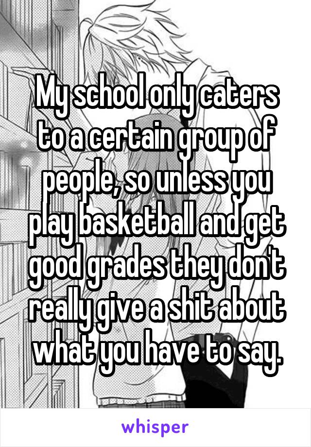 My school only caters to a certain group of people, so unless you play basketball and get good grades they don't really give a shit about what you have to say.