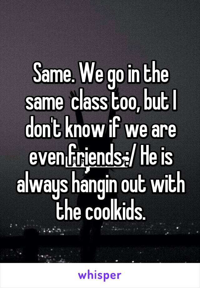 Same. We go in the same  class too, but I don't know if we are even friends :/ He is always hangin out with the coolkids.