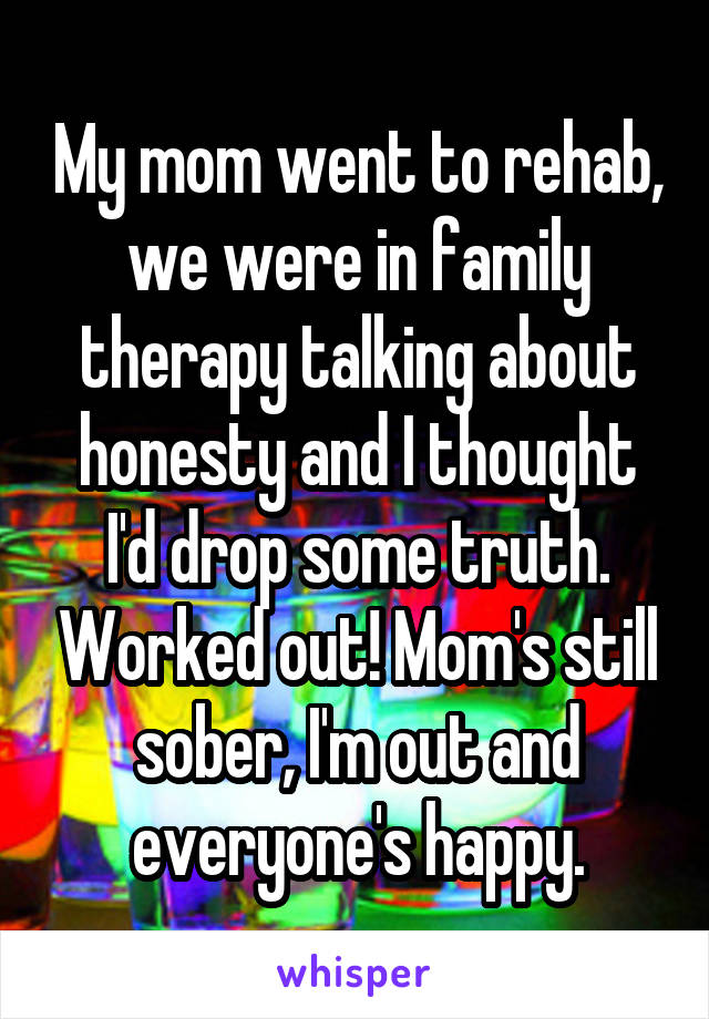 My mom went to rehab, we were in family therapy talking about honesty and I thought I'd drop some truth. Worked out! Mom's still sober, I'm out and everyone's happy.