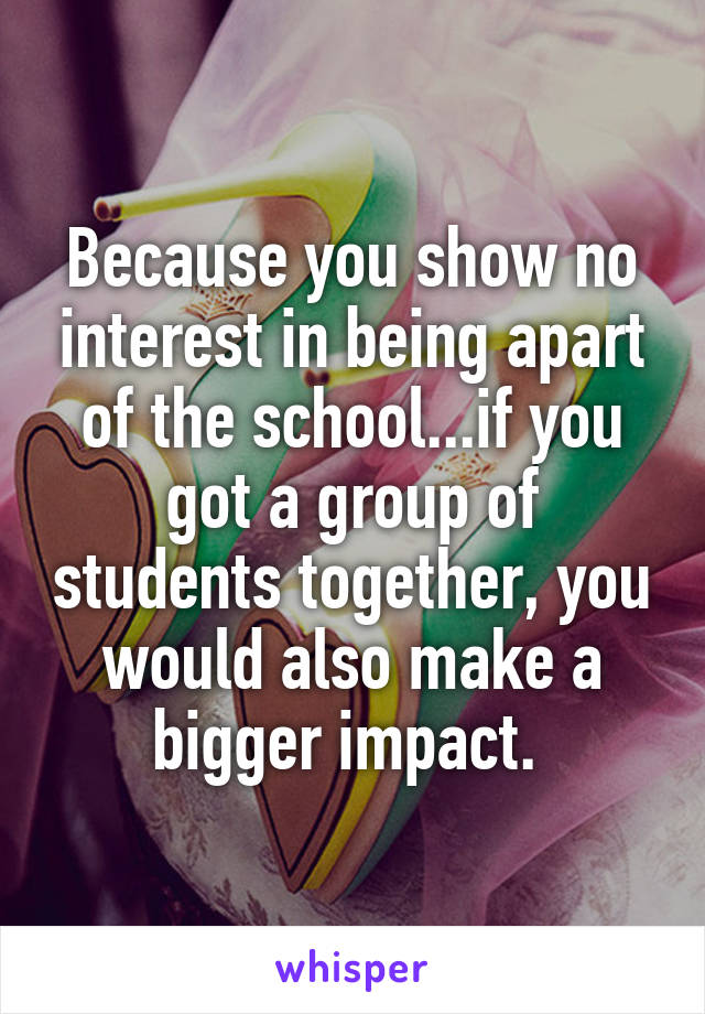 Because you show no interest in being apart of the school...if you got a group of students together, you would also make a bigger impact. 