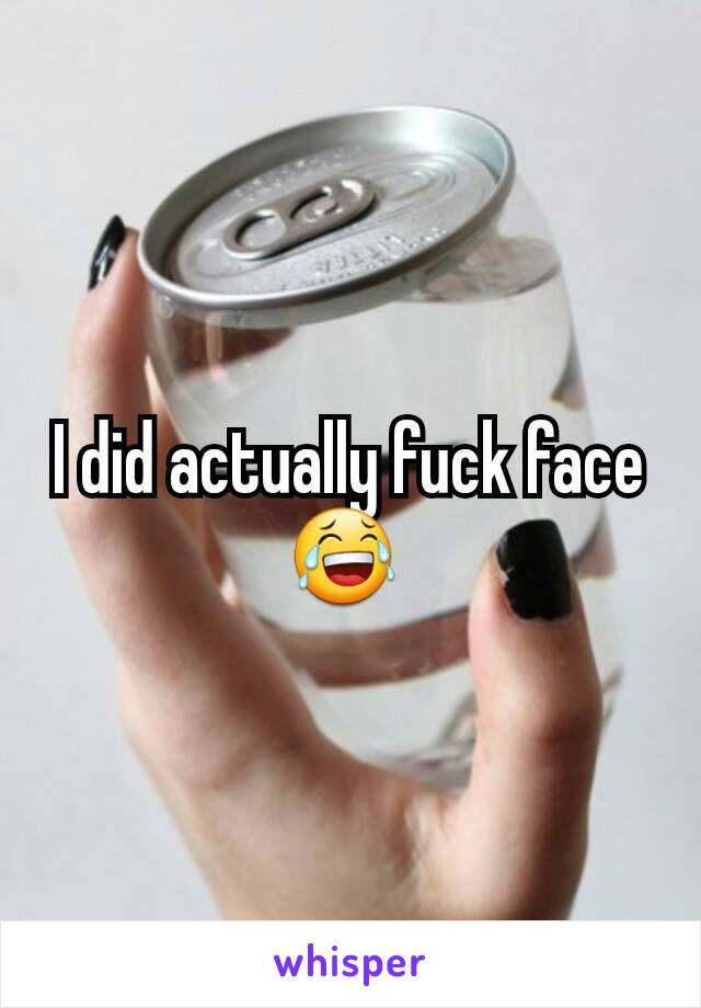 I did actually fuck face 😂 