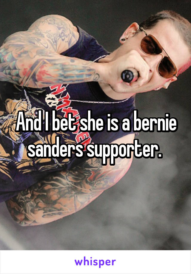 And I bet she is a bernie sanders supporter. 