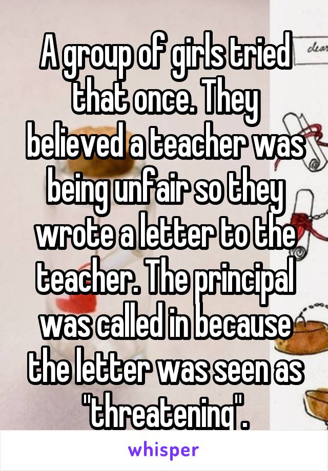 A group of girls tried that once. They believed a teacher was being unfair so they wrote a letter to the teacher. The principal was called in because the letter was seen as "threatening".