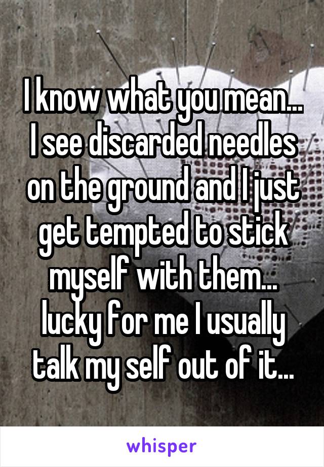 I know what you mean... I see discarded needles on the ground and I just get tempted to stick myself with them... lucky for me I usually talk my self out of it...