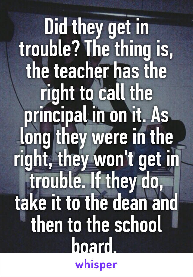 Did they get in trouble? The thing is, the teacher has the right to call the principal in on it. As long they were in the right, they won't get in trouble. If they do, take it to the dean and then to the school board. 