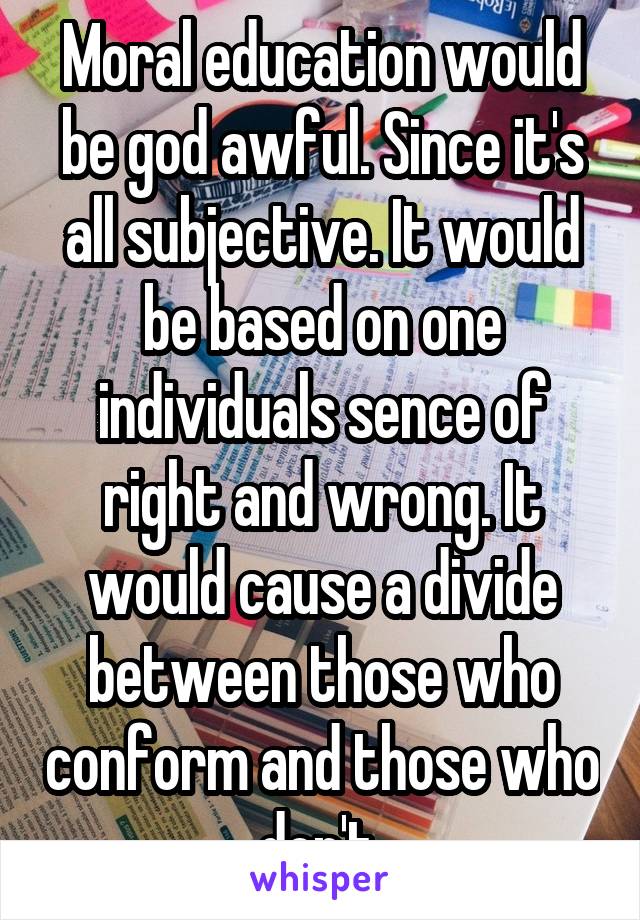 Moral education would be god awful. Since it's all subjective. It would be based on one individuals sence of right and wrong. It would cause a divide between those who conform and those who don't.