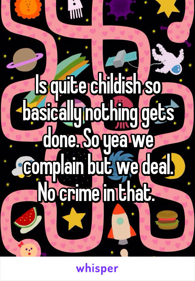 Is quite childish so basically nothing gets done. So yea we complain but we deal. No crime in that. 