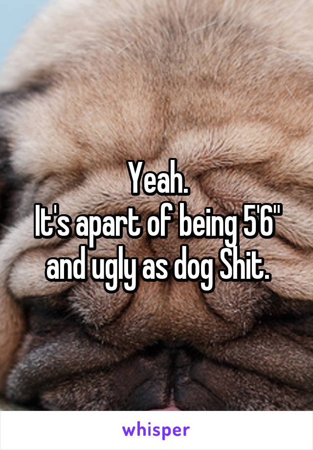 Yeah.
It's apart of being 5'6" and ugly as dog Shit.