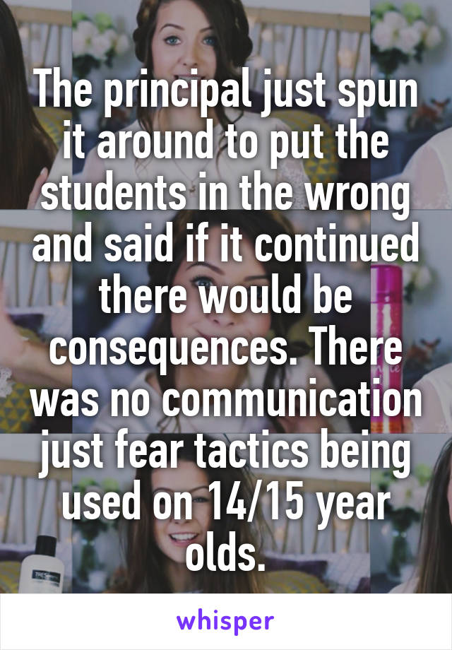 The principal just spun it around to put the students in the wrong and said if it continued there would be consequences. There was no communication just fear tactics being used on 14/15 year olds.