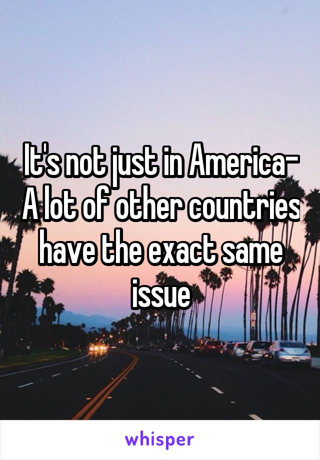 It's not just in America- A lot of other countries have the exact same issue