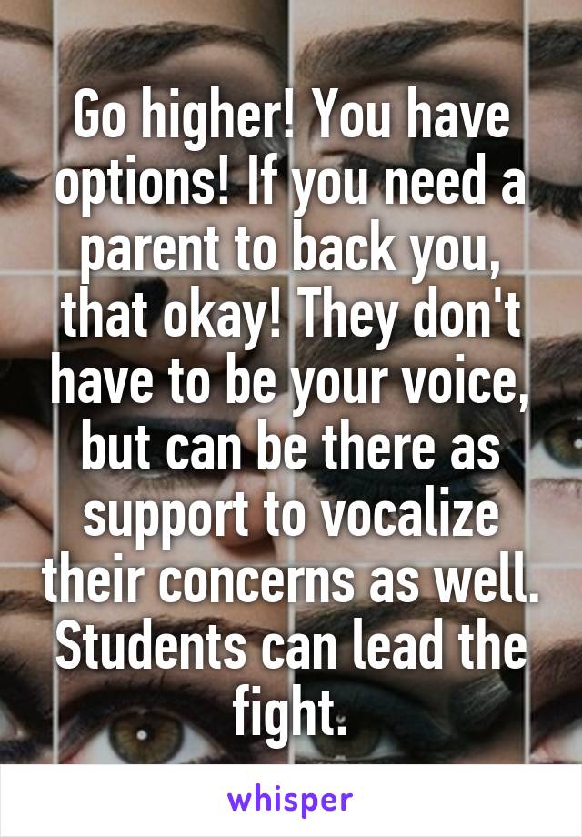 Go higher! You have options! If you need a parent to back you, that okay! They don't have to be your voice, but can be there as support to vocalize their concerns as well. Students can lead the fight.