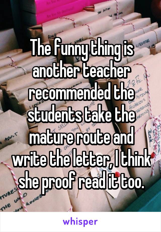 The funny thing is another teacher recommended the students take the mature route and write the letter, I think she proof read it too.