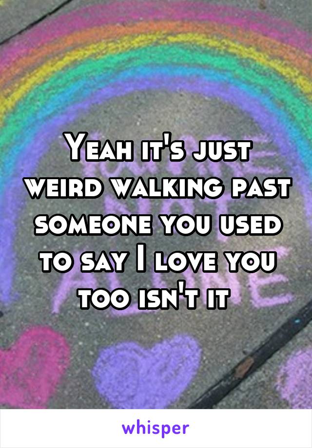 Yeah it's just weird walking past someone you used to say I love you too isn't it 