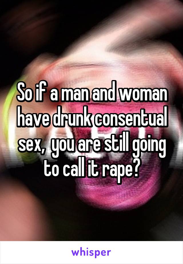 So if a man and woman have drunk consentual sex,  you are still going to call it rape?