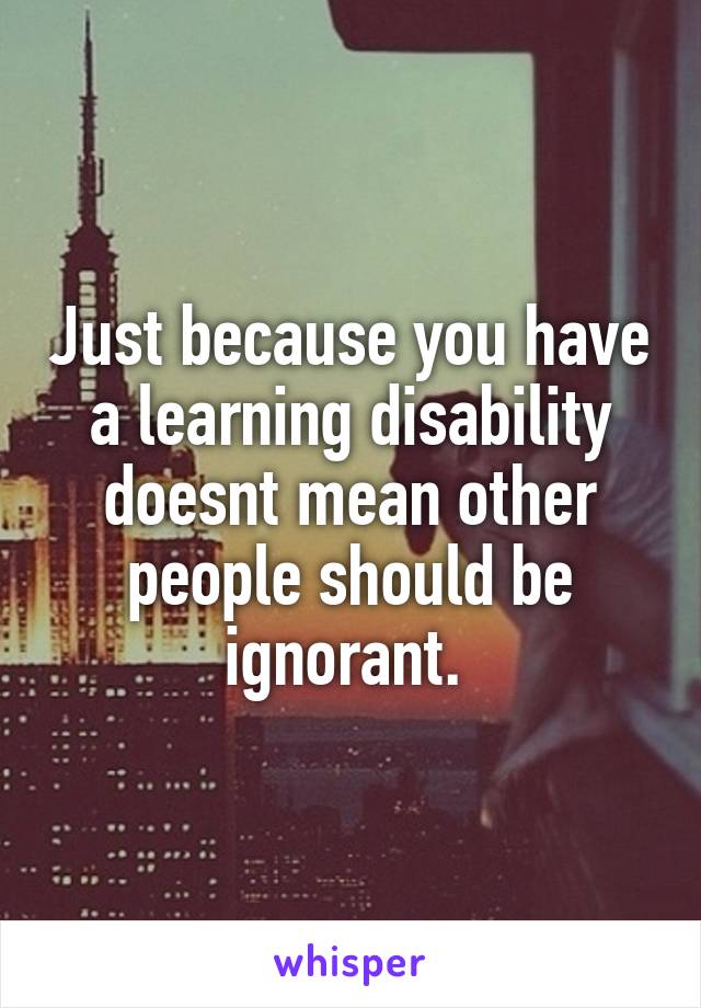 Just because you have a learning disability doesnt mean other people should be ignorant. 