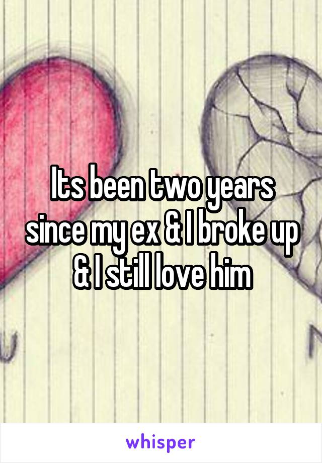 Its been two years since my ex & I broke up & I still love him