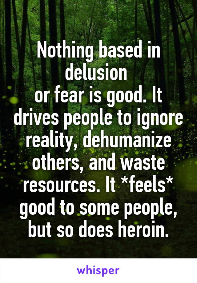 Nothing based in delusion 
or fear is good. It drives people to ignore reality, dehumanize others, and waste resources. It *feels* good to some people, but so does heroin.