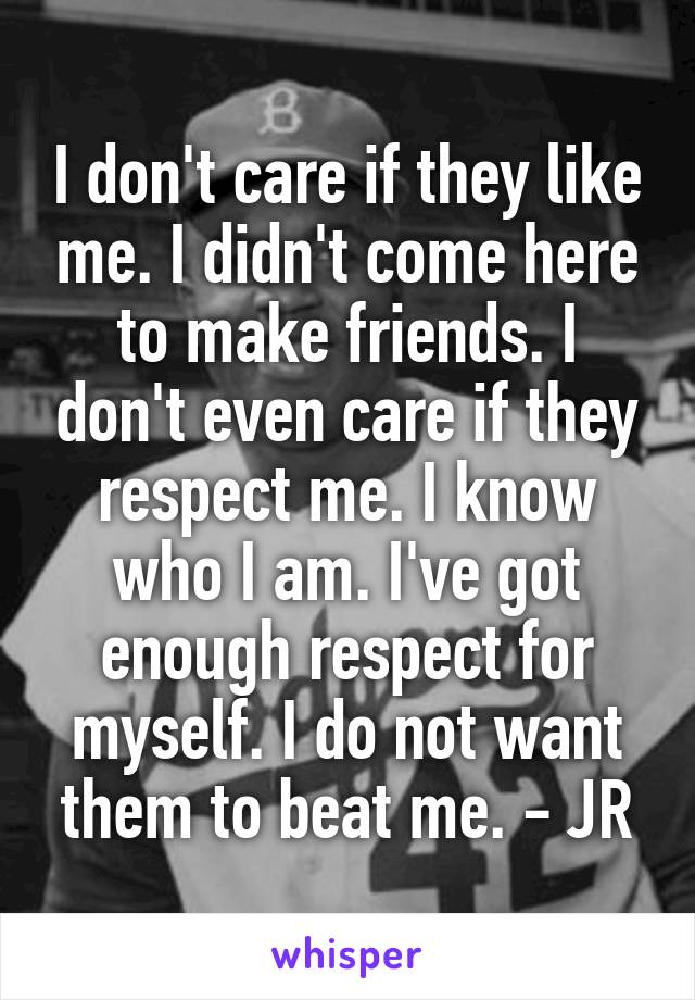 I don't care if they like me. I didn't come here to make friends. I don't even care if they respect me. I know who I am. I've got enough respect for myself. I do not want them to beat me. - JR
