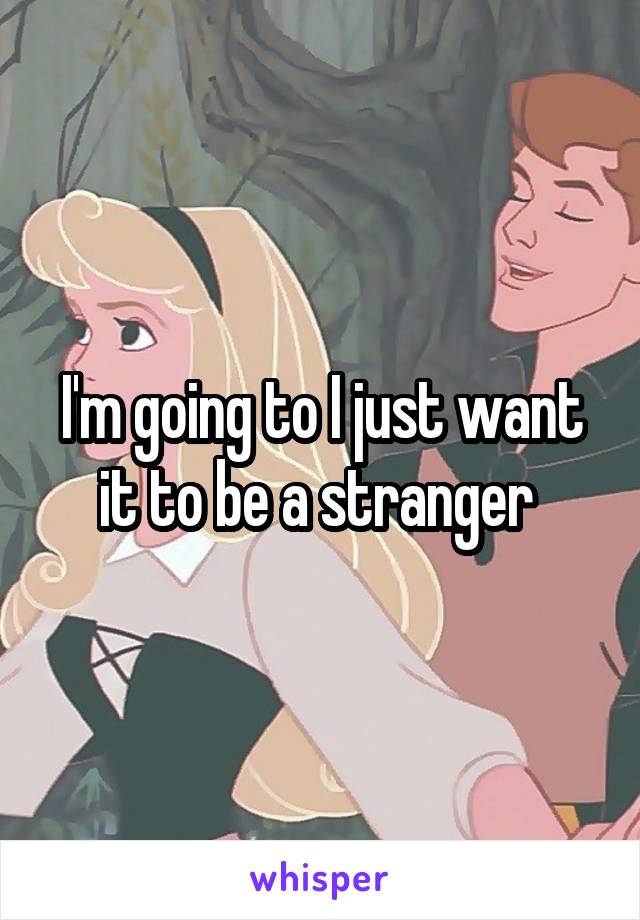 I'm going to I just want it to be a stranger 