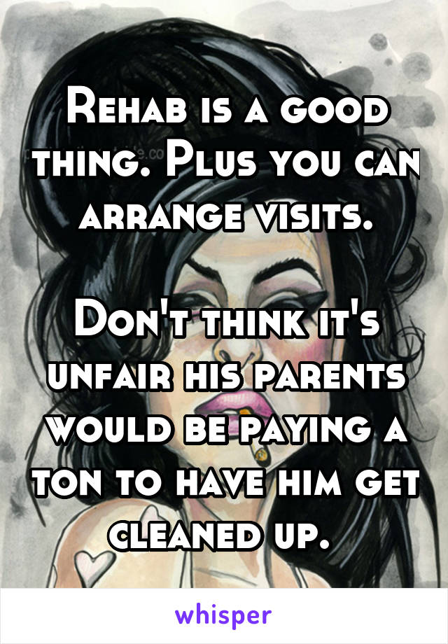 Rehab is a good thing. Plus you can arrange visits.

Don't think it's unfair his parents would be paying a ton to have him get cleaned up. 