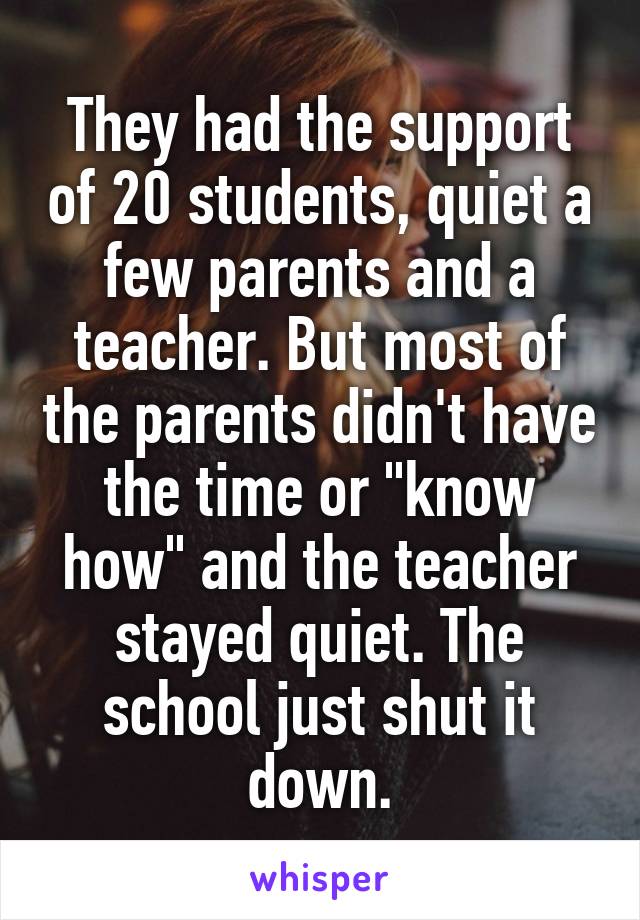 They had the support of 20 students, quiet a few parents and a teacher. But most of the parents didn't have the time or "know how" and the teacher stayed quiet. The school just shut it down.