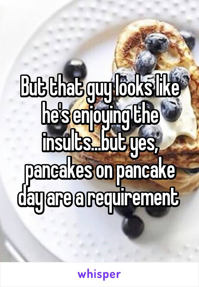 But that guy looks like he's enjoying the insults...but yes, pancakes on pancake day are a requirement 