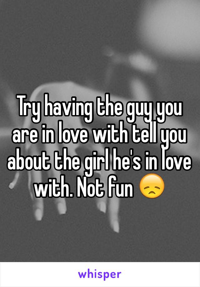 Try having the guy you are in love with tell you about the girl he's in love with. Not fun 😞