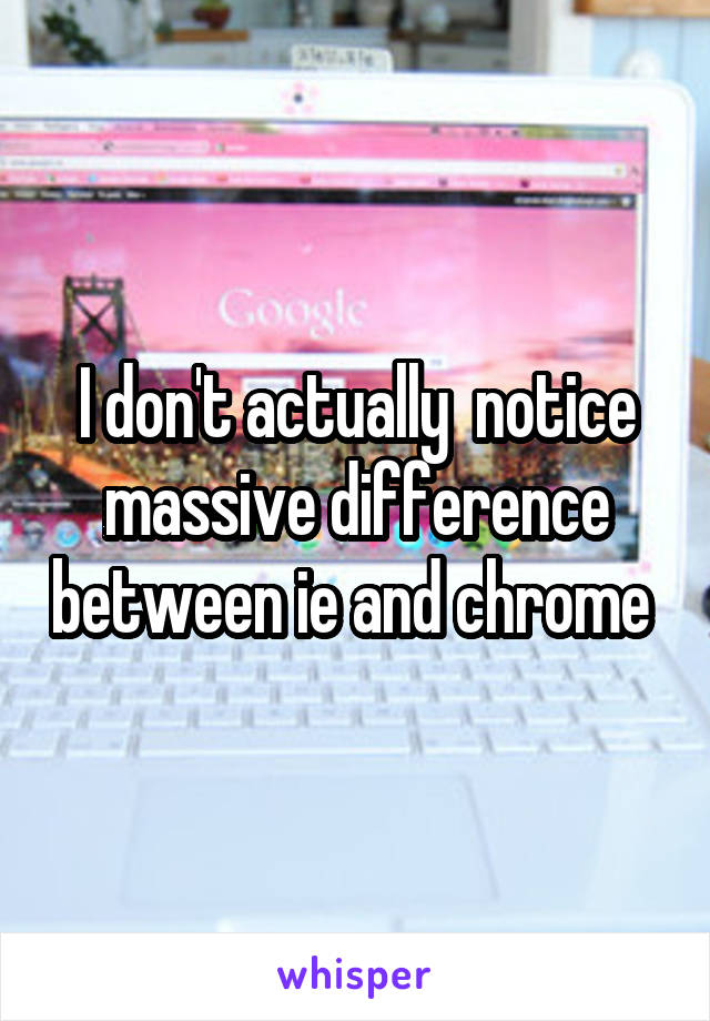 I don't actually  notice massive difference between ie and chrome 