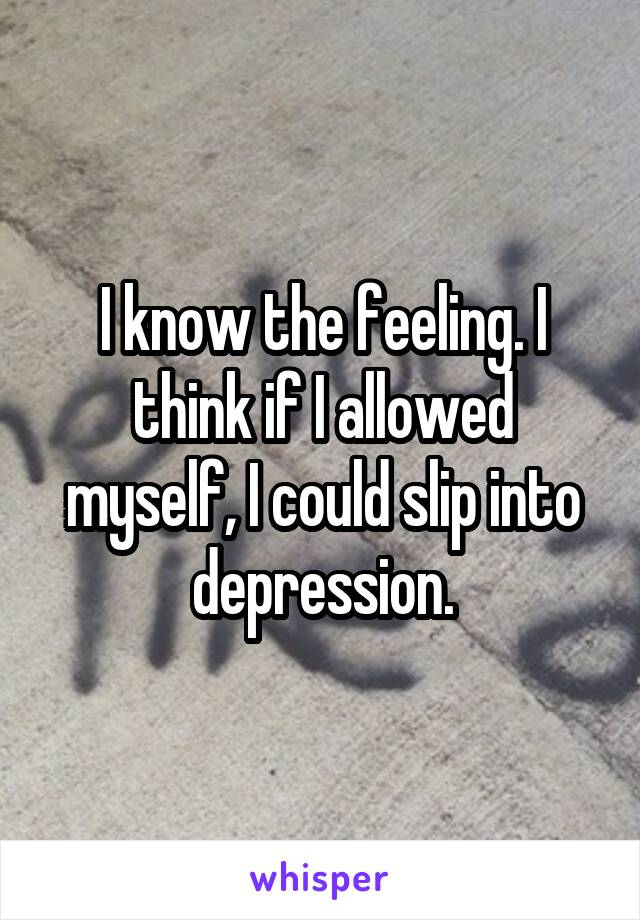 I know the feeling. I think if I allowed myself, I could slip into depression.