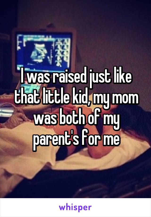 I was raised just like that little kid, my mom was both of my parent's for me