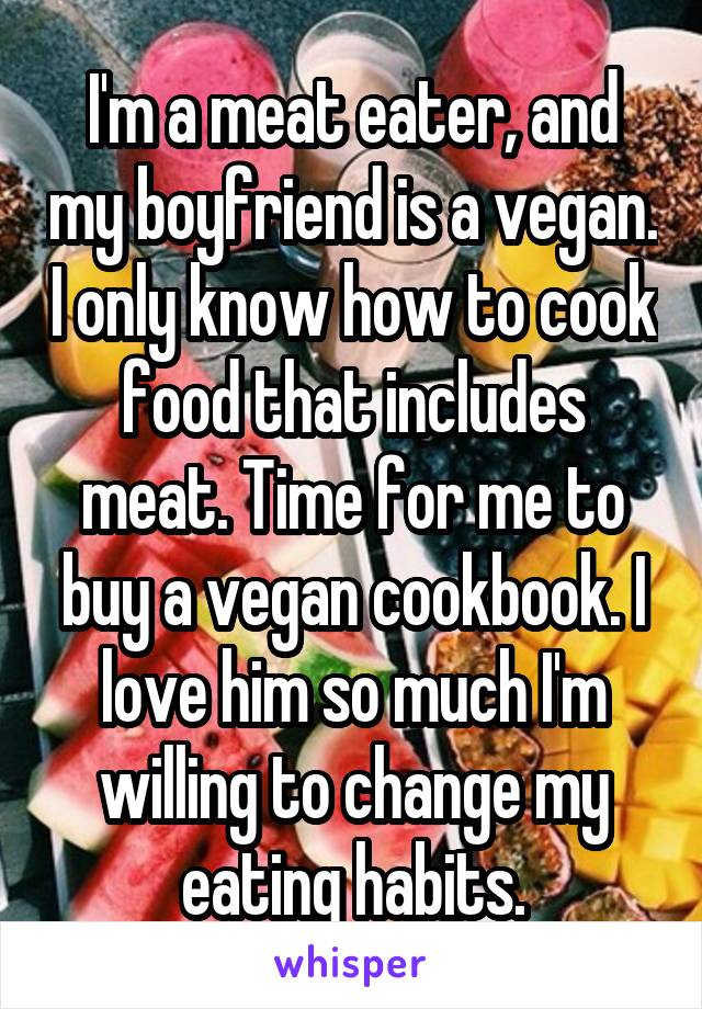 I'm a meat eater, and my boyfriend is a vegan. I only know how to cook food that includes meat. Time for me to buy a vegan cookbook. I love him so much I'm willing to change my eating habits.