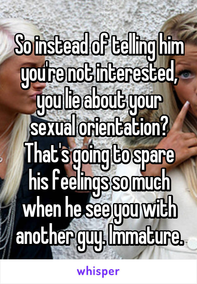 So instead of telling him you're not interested, you lie about your sexual orientation? That's going to spare his feelings so much when he see you with another guy. Immature.