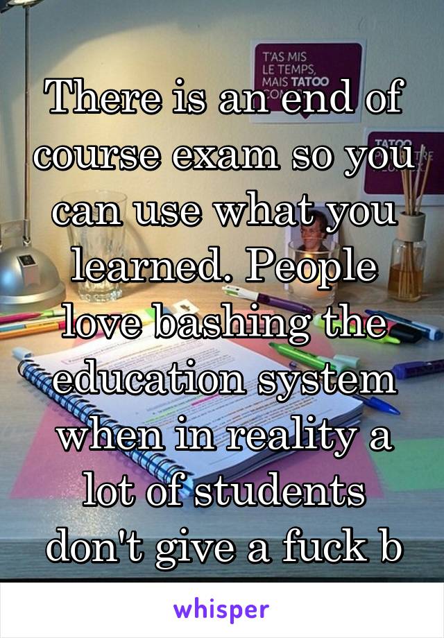 There is an end of course exam so you can use what you learned. People love bashing the education system when in reality a lot of students don't give a fuck b