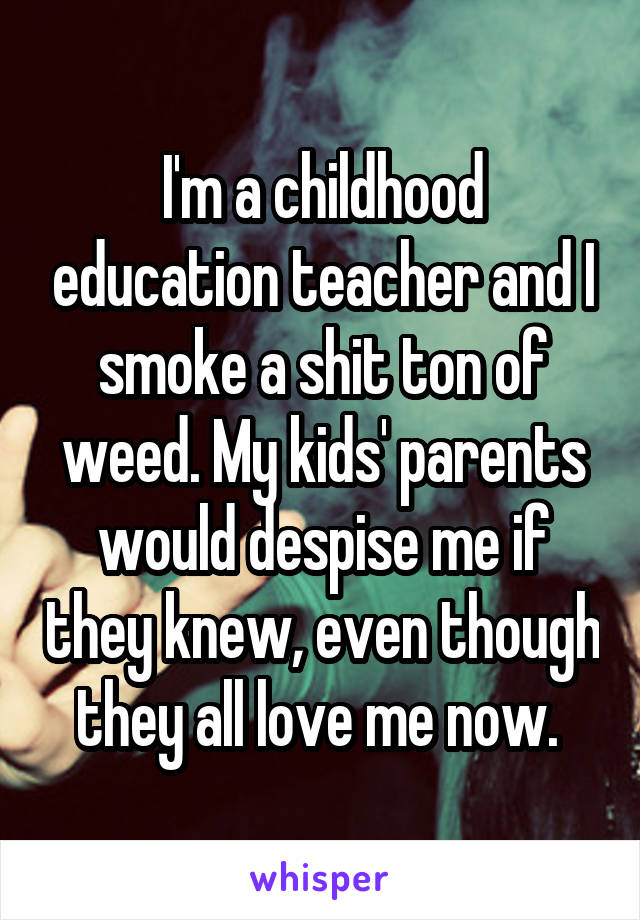 I'm a childhood education teacher and I smoke a shit ton of weed. My kids' parents would despise me if they knew, even though they all love me now. 