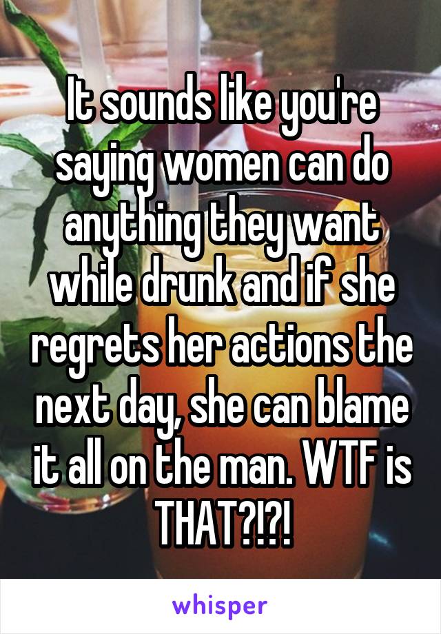 It sounds like you're saying women can do anything they want while drunk and if she regrets her actions the next day, she can blame it all on the man. WTF is THAT?!?!