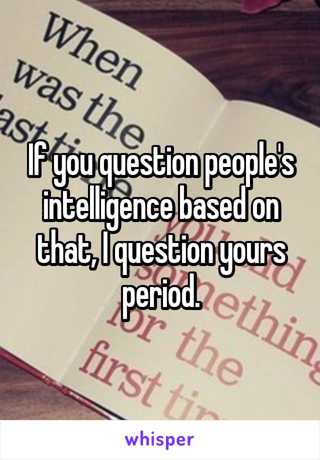 If you question people's intelligence based on that, I question yours period.