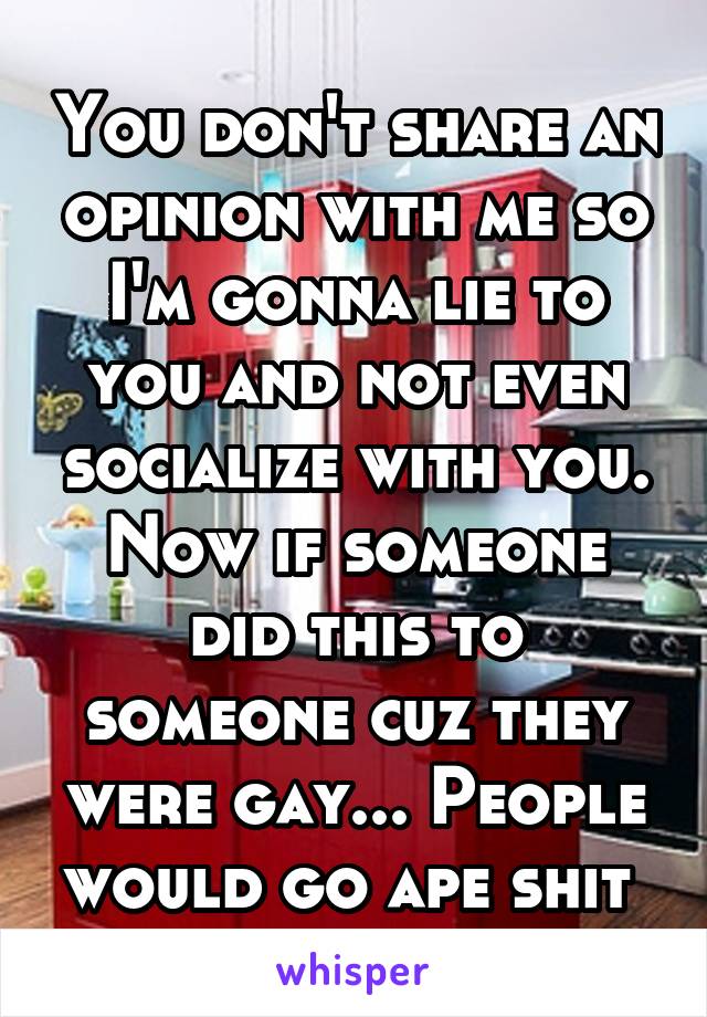 You don't share an opinion with me so I'm gonna lie to you and not even socialize with you. Now if someone did this to someone cuz they were gay... People would go ape shit 