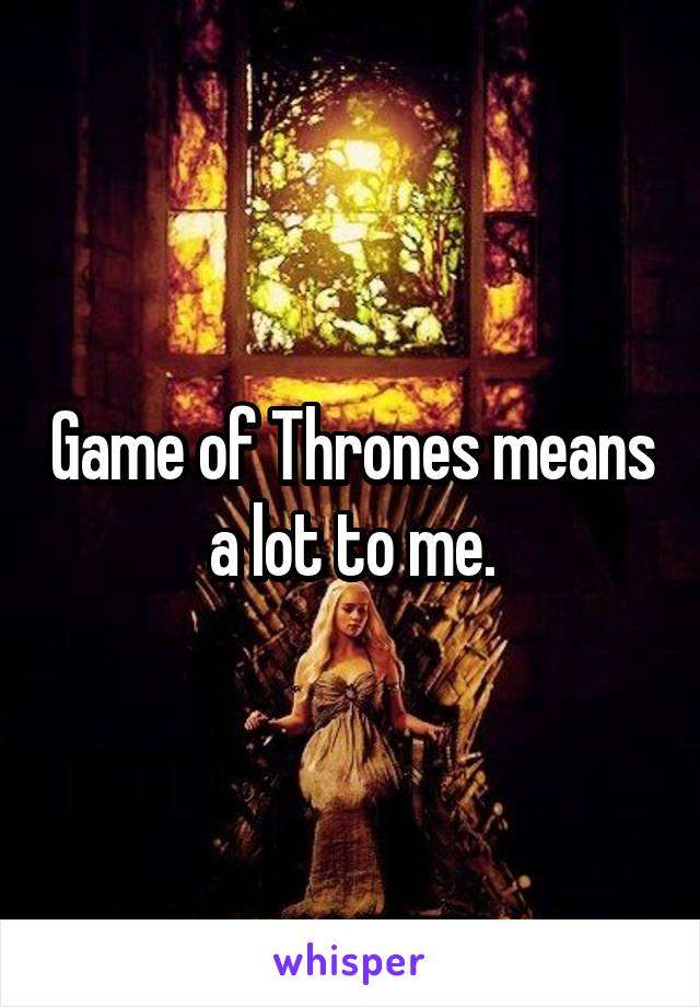 Game of Thrones means a lot to me.