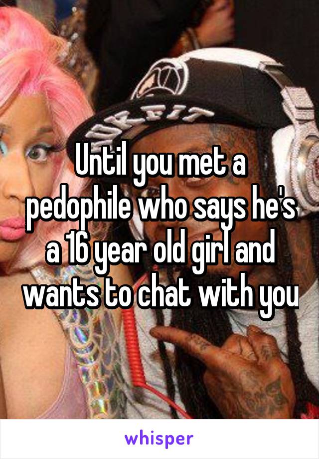 Until you met a pedophile who says he's a 16 year old girl and wants to chat with you