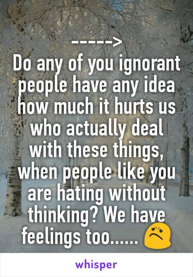 ----->
Do any of you ignorant  people have any idea how much it hurts us who actually deal with these things, when people like you are hating without thinking? We have feelings too...... 😟