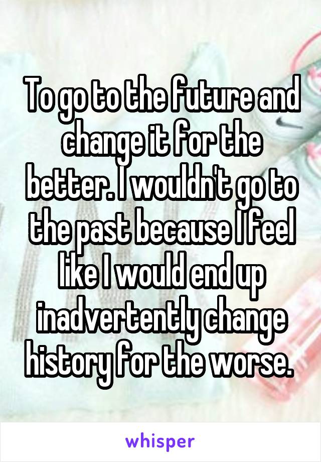 To go to the future and change it for the better. I wouldn't go to the past because I feel like I would end up inadvertently change history for the worse. 