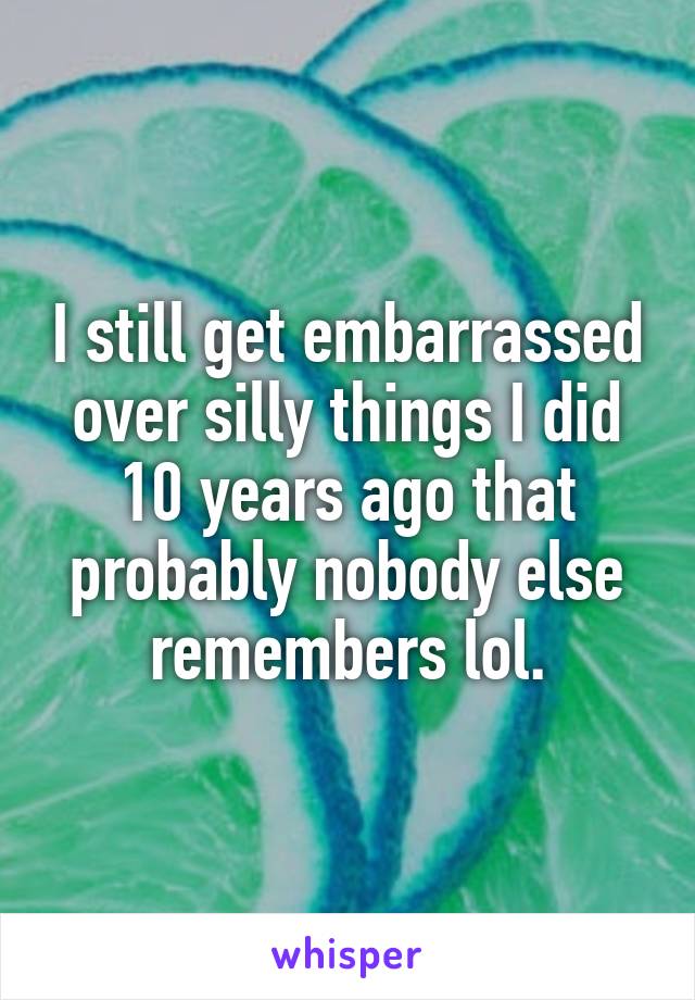 I still get embarrassed over silly things I did 10 years ago that probably nobody else remembers lol.